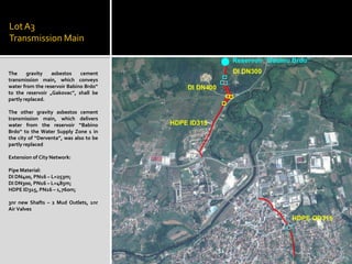 LotA3
Transmission Main
The gravity asbestos cement
transmission main, which conveys
water from the reservoir Babino Brdo“
to the reservoir „Gakovac”, shall be
partly replaced.
The other gravity asbestos cement
transmission main, which delivers
water from the reservoir “Babino
Brdo“ to the Water Supply Zone 1 in
the city of “Derventa”, was also to be
partly replaced
Extension of City Network:
Pipe Material:
DI DN400, PN16 – L=253m;
DI DN300, PN16 – L=485m;
HDPE ID315, PN16 – 1,760m;
3nr new Shafts – 2 Mud Outlets, 1nr
Air Valves
 