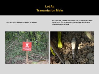 PIPE ROUTE CORRIDOR DEMINED BY BHMAC
REGARDLESS, UNEXPLODED MINE ENCOUNTERED DURING
TRENCH EXCAVATION WORKS, WORKS ABORTED UNTIL
DEMINING COMPLETION
 
