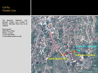 LotA4
Feeder Line
The Reservoir “Gakovac”- City
Network Feeder Line located in
Stevana Nemanje Street was to be
replaced
Pipe material:
HDPE PN10, PN16:
OD315 – L=577m
1nr Air Valve Shaft
1nr Flow Meter Shaft (Lot A8)
 