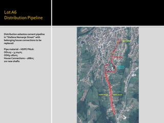 LotA6
Distribution Pipeline
Distribution asbestos cement pipeline
in “Stefana Nemanje Street” with
belonging house connections to be
replaced:
Pipe material – HDPE PN16:
OD125 – 3,224m;
OD63-282m;
House Connections – 188nr;
2nr new shafts
 
