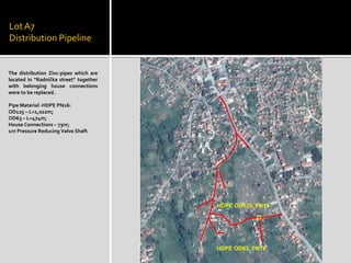 LotA7
Distribution Pipeline
The distribution Zinc-pipes which are
located in “Radnička street” together
with belonging house connections
were to be replaced.
Pipe Material -HDPE PN16:
OD125 – L=1,022m;
OD63 – L=474m;
House Connections – 73nr;
1nr Pressure Reducing Valve Shaft
 