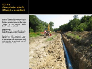 LOT A-1
(Transmission Main DI
DN300; L = 2.207,80m)
A part of the existing asbestos cement
pressure transmission main, which
conveys the water from the well field
“Korace” to the reservoir “Bijelo
Brdo”, was to be replaced.
Pipe material:
DI DN300, PN16 in 2,207.80m Length
with 1nr new Mud Outlet Valve Shaft.
Considering this previously war-
affected area has present mine fields,
it was required that demining of pipe
route corridor is conducted prior of
any construction works.
 