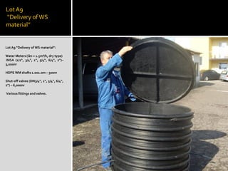 LotA9
“Delivery ofWS
material”
Lot A9 “Delivery of WS material”:
Water Meters (Qn = 1.5m³/h, dry type)
INSA (1/2“, 3/4", 1“, 5/4“, 6/4“, 2“)–
3,000nr
HDPE WM shafts 1.0x1.0m – 500nr
Shut-off valves (DN3/4“, 1“, 5/4“, 6/4“,
2“) – 6,000nr
Various fittings and valves.
 