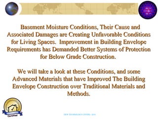 Basement Moisture Conditions, Their Cause andBasement Moisture Conditions, Their Cause and
Associated Damages are Creating Unfavorable ConditionsAssociated Damages are Creating Unfavorable Conditions
for Living Spaces. Improvement in Building Envelopefor Living Spaces. Improvement in Building Envelope
Requirements has Demanded Better Systems of ProtectionRequirements has Demanded Better Systems of Protection
for Below Grade Construction.for Below Grade Construction.
We will take a look at these Conditions, and someWe will take a look at these Conditions, and some
Advanced Materials that have Improved The BuildingAdvanced Materials that have Improved The Building
Envelope Construction over Traditional Materials andEnvelope Construction over Traditional Materials and
Methods.Methods.
DEW TECHNOLOGY CENTRE- 2010
 