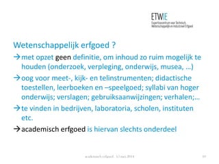 Wetenschappelijk erfgoed ?
met opzet geen definitie, om inhoud zo ruim mogelijk te
houden (onderzoek, verpleging, onderwijs, musea, …)
oog voor meet-, kijk- en telinstrumenten; didactische
toestellen, leerboeken en –speelgoed; syllabi van hoger
onderwijs; verslagen; gebruiksaanwijzingen; verhalen;…
te vinden in bedrijven, laboratoria, scholen, instituten
etc.
academisch erfgoed is hiervan slechts onderdeel
academisch erfgoed 15 mei 2014 10
 