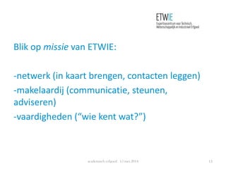 Blik op missie van ETWIE:
-netwerk (in kaart brengen, contacten leggen)
-makelaardij (communicatie, steunen,
adviseren)
-vaardigheden (“wie kent wat?”)
academisch erfgoed 15 mei 2014 14
 
