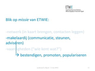 Blik op missie van ETWIE:
-netwerk (in kaart brengen, contacten leggen)
-makelaardij (communicatie, steunen,
adviseren)
-vaardigheden (“wie kent wat?”)
 bestendigen, promoten, populariseren
academisch erfgoed 15 mei 2014 15
 