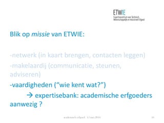 Blik op missie van ETWIE:
-netwerk (in kaart brengen, contacten leggen)
-makelaardij (communicatie, steunen,
adviseren)
-vaardigheden (“wie kent wat?”)
 expertisebank: academische erfgoeders
aanwezig ?
academisch erfgoed 15 mei 2014 16
 
