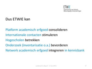 Dus ETWIE kan
Platform academisch erfgoed consolideren
Internationale contacten stimuleren
Hogescholen betrekken
Onderzoek (inventarisatie o.a.) bevorderen
Netwerk academisch erfgoed integreren in kennisbank
academisch erfgoed 15 mei 2014 17
 