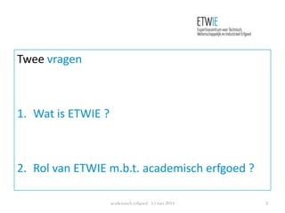 Twee vragen
1. Wat is ETWIE ?
2. Rol van ETWIE m.b.t. academisch erfgoed ?
academisch erfgoed 15 mei 2014 2
 