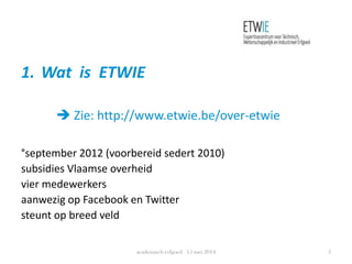 1. Wat is ETWIE
 Zie: http://www.etwie.be/over-etwie
°september 2012 (voorbereid sedert 2010)
subsidies Vlaamse overheid
vier medewerkers
aanwezig op Facebook en Twitter
steunt op breed veld
academisch erfgoed 15 mei 2014 3
 