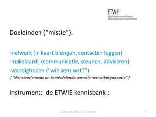 Doeleinden (“missie”):
-netwerk (in kaart brengen, contacten leggen)
-makelaardij (communicatie, steunen, adviseren)
-vaardigheden (“wie kent wat?”)
[ “dienstverlenende en kennisdelende centrale netwerkorganisatie” ]
Instrument: de ETWIE kennisbank :
academisch erfgoed 15 mei 2014 6
 