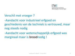 Verschil met vroeger ?
-Aandacht voor industrieel erfgoed en
geschiedenis van de techniek is vertrouwd, maar
nog steeds nodig
-Aandacht voor wetenschappelijk erfgoed was
marginaal maar is broodnodig !
academisch erfgoed 15 mei 2014 8
 