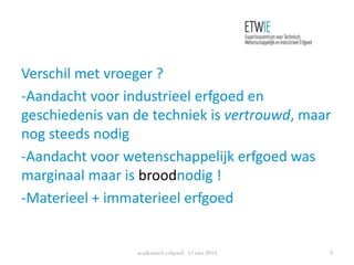 Verschil met vroeger ?
-Aandacht voor industrieel erfgoed en
geschiedenis van de techniek is vertrouwd, maar
nog steeds nodig
-Aandacht voor wetenschappelijk erfgoed was
marginaal maar is broodnodig !
-Materieel + immaterieel erfgoed
academisch erfgoed 15 mei 2014 9
 