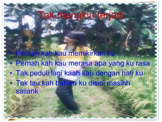 Tak mungkin terjadi Pernah kah kau memikirkan ku … Pernah kah kau merasa apa yang ku rasa Tak peduli lagi kaah kau dengan hati ku Tak tau kah bahwa ku disini masihh saiiank  