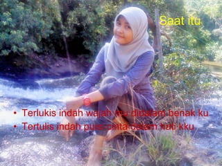 Saat itu Terlukis indah wajah mu didalam benak ku Tertulis indah puisi cinta dalam hati kku 