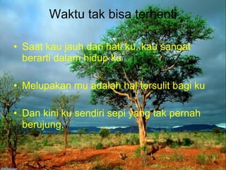 Waktu tak bisa terhenti Saat kau jauh dari hati ku..kau sangat berarti dalam hidup ku Melupakan mu adalah hal tersulit bagi ku Dan kini ku sendiri sepi yang tak pernah berujung. 