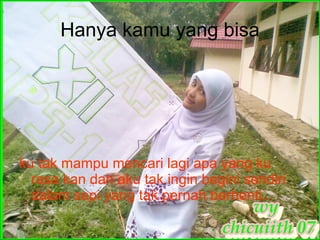 Hanya kamu yang bisa ku tak mampu mencari lagi apa yang ku rasa kan dan aku tak ingin begini sendiri dalam sepi yang tak pernah berhenti.. 