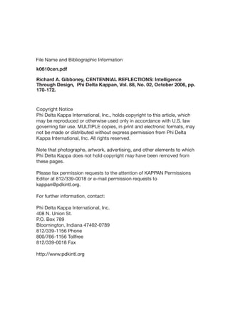 Copyright Notice
Phi Delta Kappa International, Inc., holds copyright to this article, which
may be reproduced or otherwise used only in accordance with U.S. law
governing fair use. MULTIPLE copies, in print and electronic formats, may
not be made or distributed without express permission from Phi Delta
Kappa International, Inc. All rights reserved.
Note that photographs, artwork, advertising, and other elements to which
Phi Delta Kappa does not hold copyright may have been removed from
these pages.
Please fax permission requests to the attention of KAPPAN Permissions
Editor at 812/339-0018 or e-mail permission requests to
kappan@pdkintl.org.
For further information, contact:
Phi Delta Kappa International, Inc.
408 N. Union St.
P.O. Box 789
Bloomington, Indiana 47402-0789
812/339-1156 Phone
800/766-1156 Tollfree
812/339-0018 Fax
http://www.pdkintl.org
k0610cen.pdf
Richard A. Gibboney, CENTENNIAL REFLECTIONS: Intelligence
Through Design, Phi Delta Kappan, Vol. 88, No. 02, October 2006, pp.
170-172.
File Name and Bibliographic Information
 