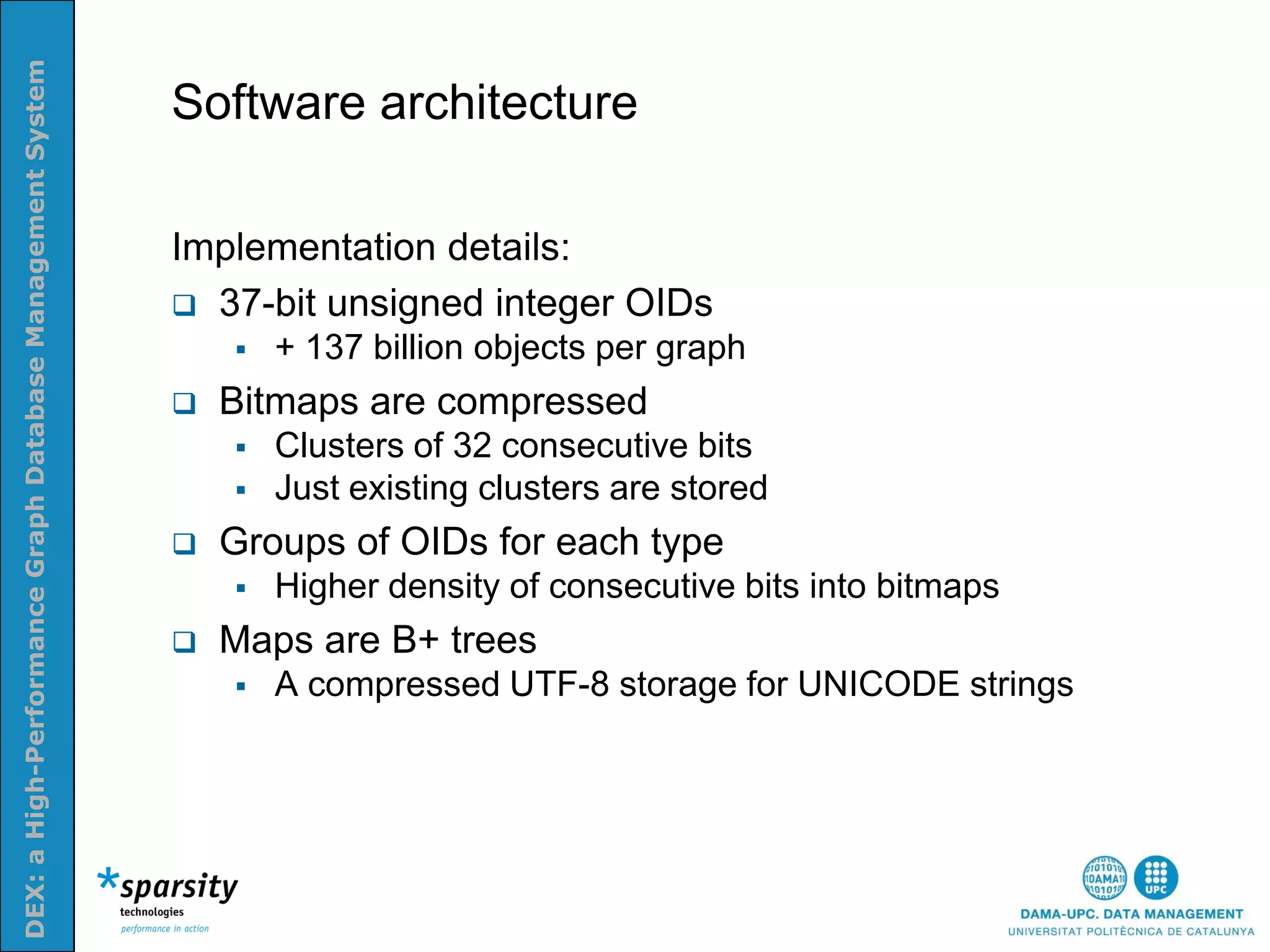 DEX: a High-Performance Graph Database Management System


                                                           Software architecture
Nom e la presenatació o altra info (opcional)




                                                           Implementation details:
                                                            37-bit unsigned integer OIDs
                                                                  + 137 billion objects per graph
                                                              Bitmaps are compressed
                                                                  Clusters of 32 consecutive bits
                                                                  Just existing clusters are stored
                                                              Groups of OIDs for each type
                                                                  Higher density of consecutive bits into bitmaps
                                                              Maps are B+ trees
                                                                  A compressed UTF-8 storage for UNICODE strings
 