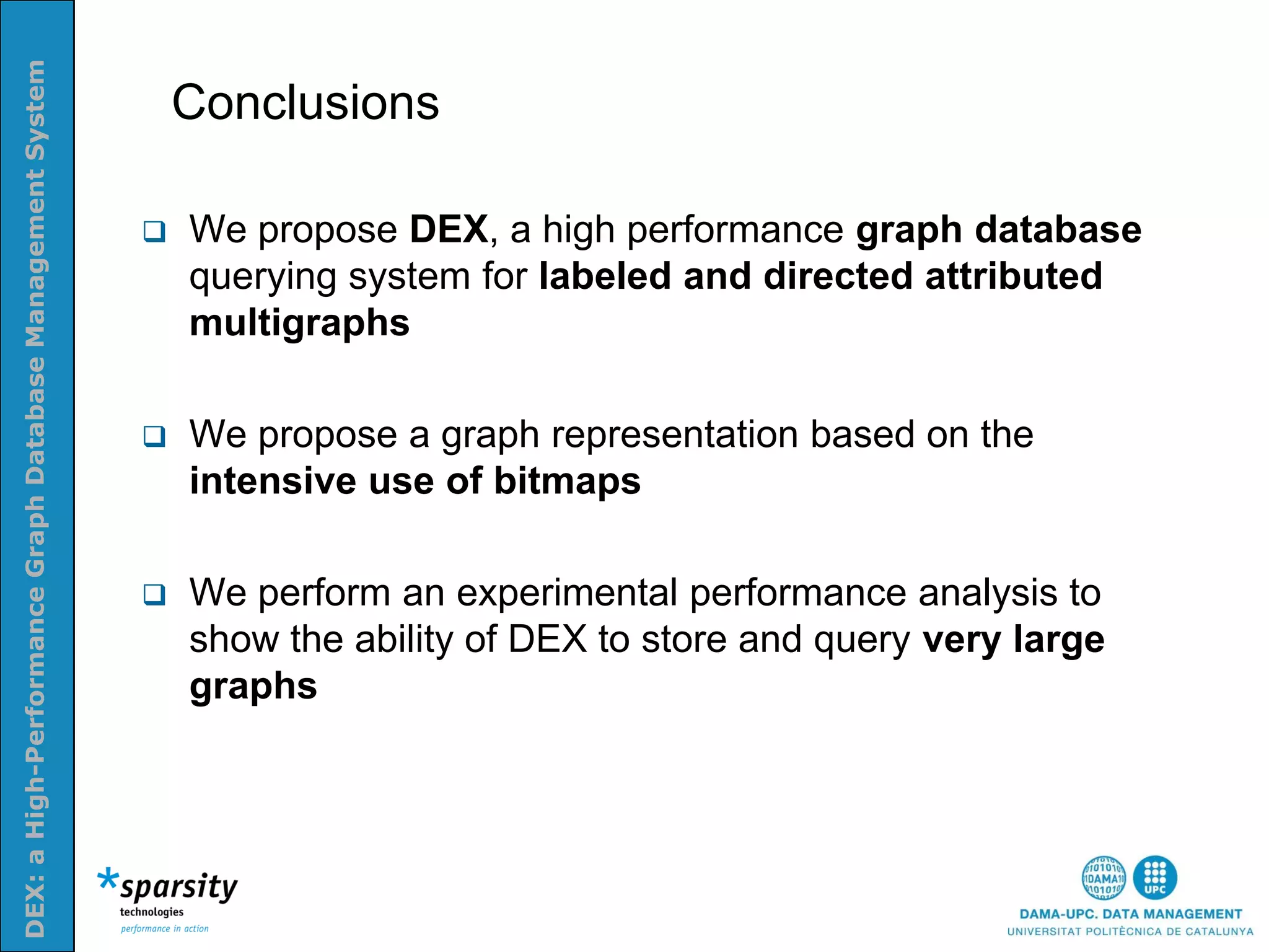 DEX: a High-Performance Graph Database Management System


                                                               Conclusions
Nom e la presenatació o altra info (opcional)




                                                              We propose DEX, a high performance graph database
                                                               querying system for labeled and directed attributed
                                                               multigraphs

                                                              We propose a graph representation based on the
                                                               intensive use of bitmaps

                                                              We perform an experimental performance analysis to
                                                               show the ability of DEX to store and query very large
                                                               graphs
 