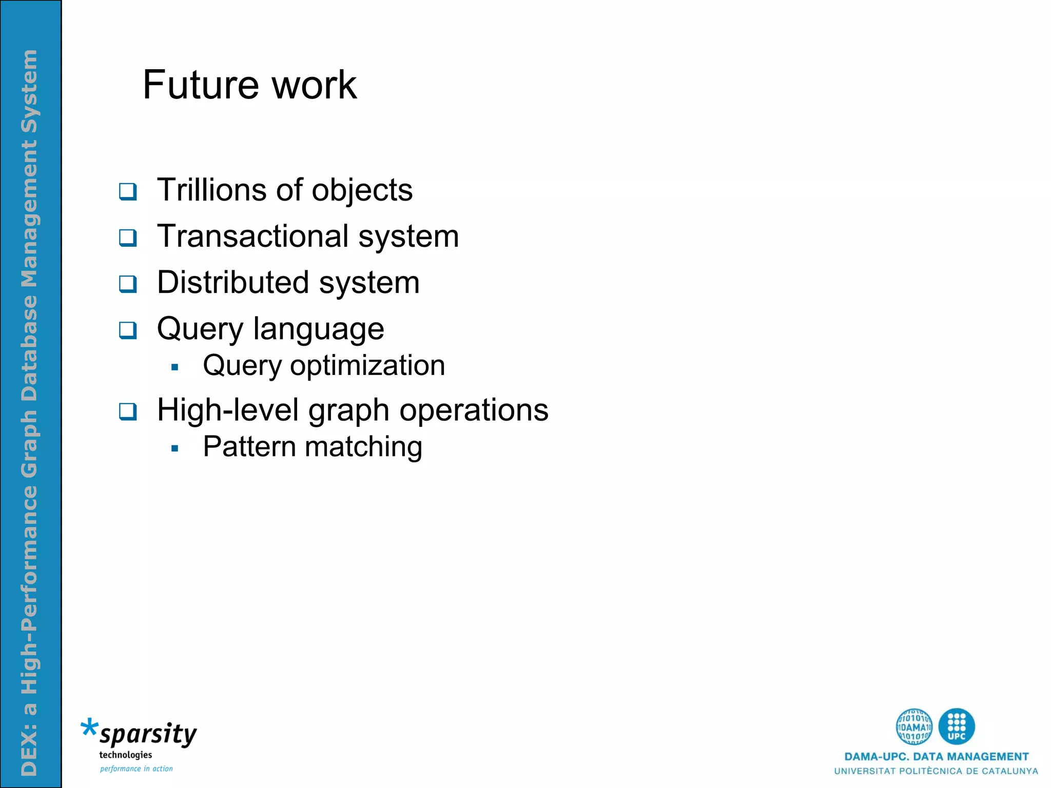 DEX: a High-Performance Graph Database Management System


                                                               Future work
Nom e la presenatació o altra info (opcional)




                                                              Trillions of objects
                                                              Transactional system
                                                              Distributed system
                                                              Query language
                                                                   Query optimization
                                                              High-level graph operations
                                                                   Pattern matching
 