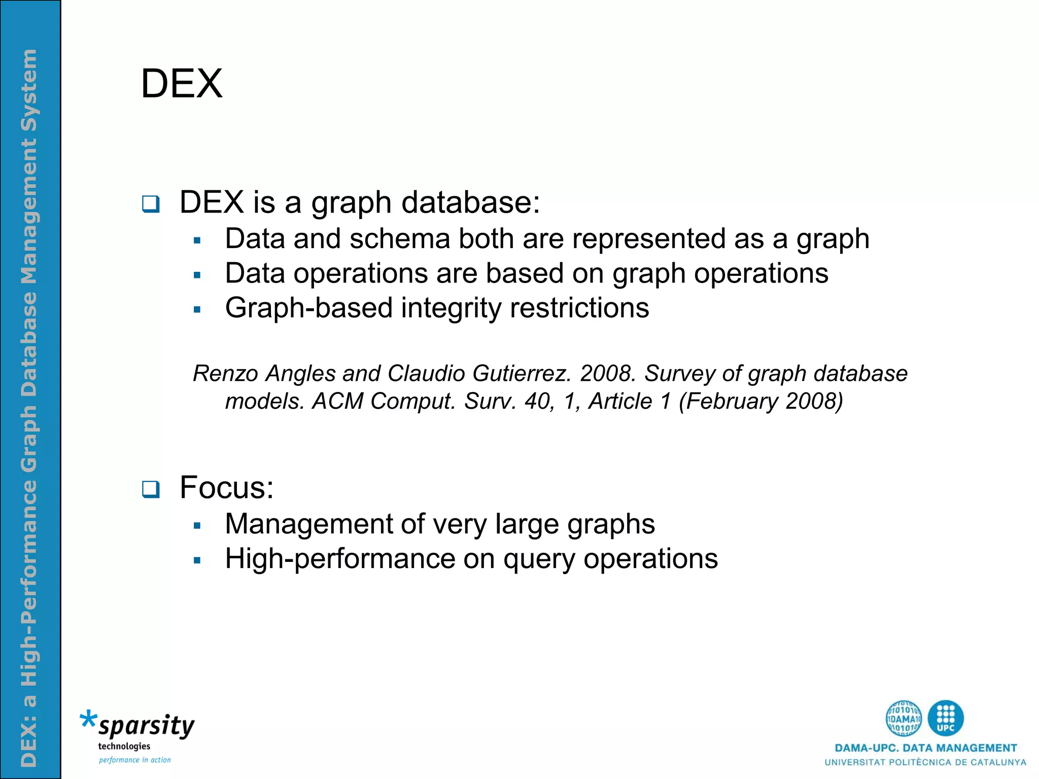 DEX: a High-Performance Graph Database Management System


                                                           DEX
Nom e la presenatació o altra info (opcional)




                                                              DEX is a graph database:
                                                                  Data and schema both are represented as a graph
                                                                  Data operations are based on graph operations
                                                                  Graph-based integrity restrictions

                                                               Renzo Angles and Claudio Gutierrez. 2008. Survey of graph database
                                                                 models. ACM Comput. Surv. 40, 1, Article 1 (February 2008)


                                                              Focus:
                                                                  Management of very large graphs
                                                                  High-performance on query operations
 