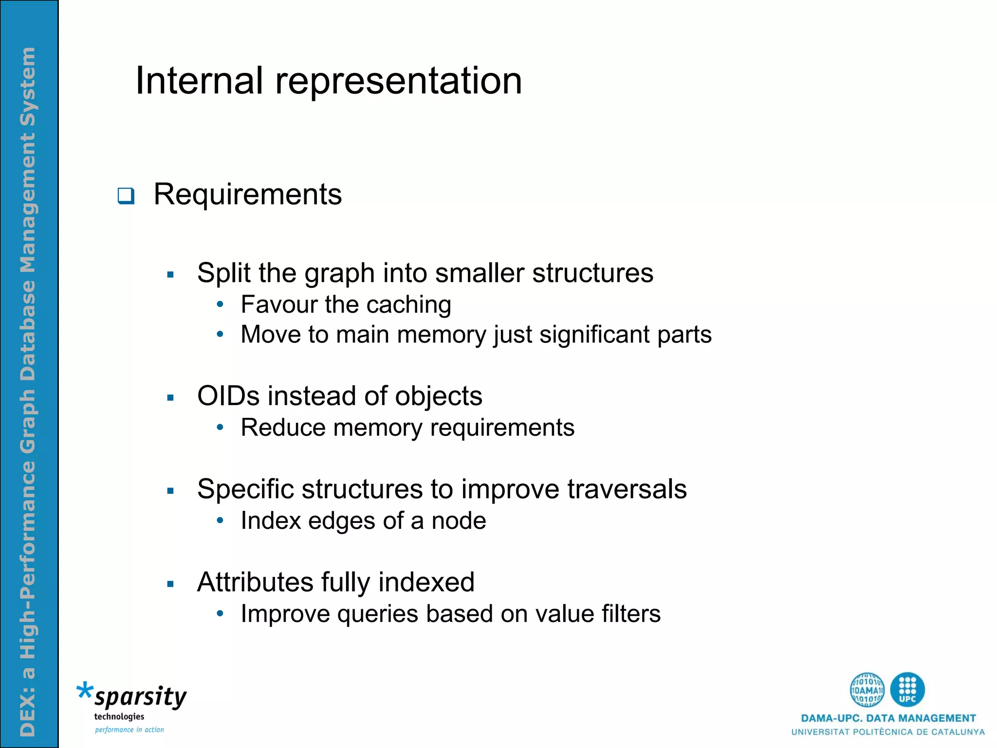 DEX: a High-Performance Graph Database Management System


                                                           Internal representation
Nom e la presenatació o altra info (opcional)




                                                              Requirements

                                                                  Split the graph into smaller structures
                                                                    • Favour the caching
                                                                    • Move to main memory just significant parts

                                                                  OIDs instead of objects
                                                                    • Reduce memory requirements

                                                                  Specific structures to improve traversals
                                                                    • Index edges of a node

                                                                  Attributes fully indexed
                                                                    • Improve queries based on value filters
 