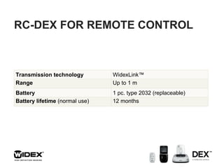 RC-DEX FOR REMOTE CONTROL Transmission technology WidexLink™ Range Up to 1 m Battery 1 pc. type 2032 (replaceable) Battery lifetime  (normal use) 12 months 