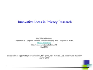 Innovative Ideas in Privacy Research
Prof. Bharat Bhargava
Department of Computer Sciences, Purdue University, West Lafayette, IN 47907
bb@cs.purdue.edu
http://www.cs.purdue.edu/homes/bb
Sept 2006
This research is supported by Cisco, Motorola, NSF grants, ANI 0219110, CCR-0001788, IIS-0209059
and 0242840
.
 