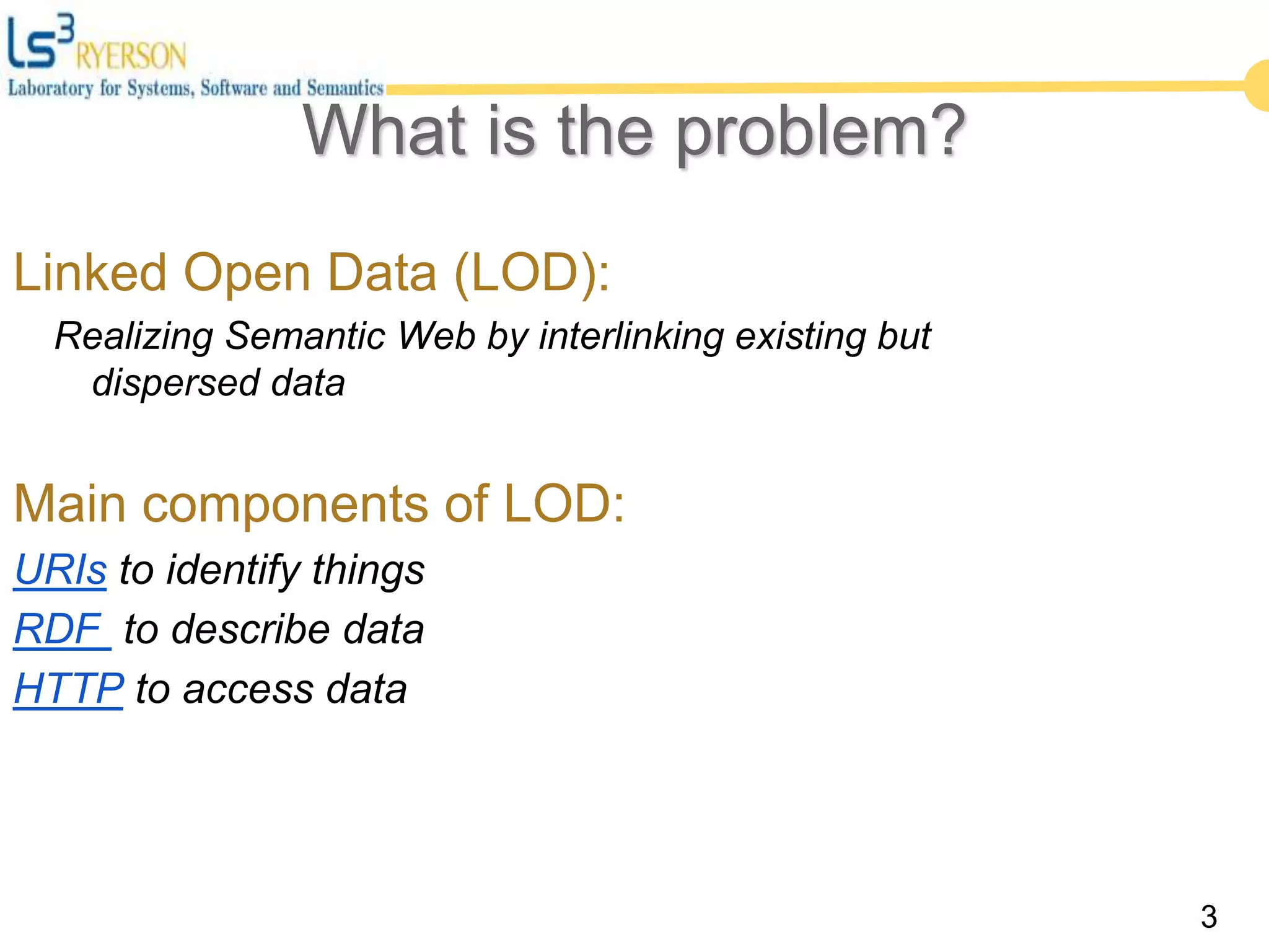 3
What is the problem?
Linked Open Data (LOD):
Realizing Semantic Web by interlinking existing but
dispersed data
Main components of LOD:
URIs to identify things
RDF to describe data
HTTP to access data
 