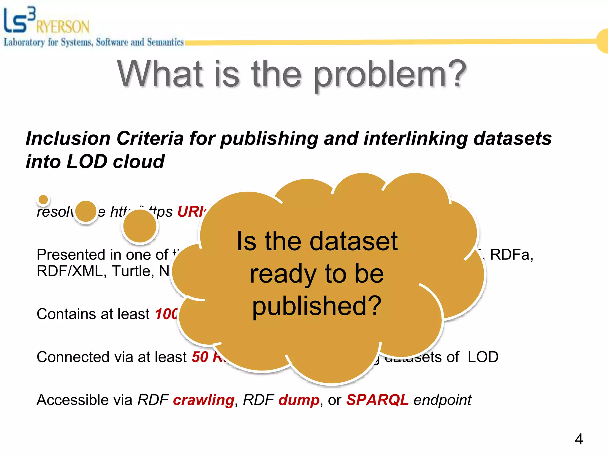Inclusion Criteria for publishing and interlinking datasets
into LOD cloud
resolvable http/https URIs
Presented in one of the standard formats of Semantic Web (RDF, RDFa,
RDF/XML, Turtle, N-Triples)
Contains at least 1000 triples
Connected via at least 50 RDF links to the existing datasets of LOD
Accessible via RDF crawling, RDF dump, or SPARQL endpoint
4
Is the dataset
ready to be
published?
What is the problem?
 