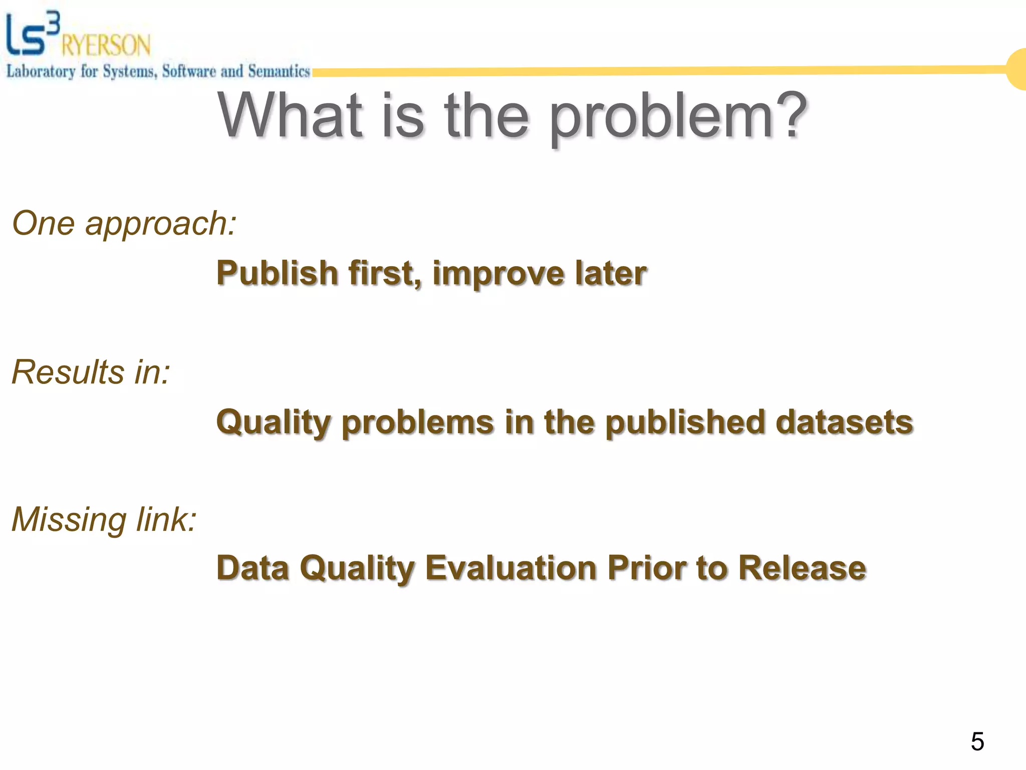 5
One approach:
Publish first, improve later
Results in:
Quality problems in the published datasets
Missing link:
Data Quality Evaluation Prior to Release
What is the problem?
 