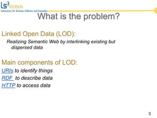 3
What is the problem?
Linked Open Data (LOD):
Realizing Semantic Web by interlinking existing but
dispersed data
Main components of LOD:
URIs to identify things
RDF to describe data
HTTP to access data
 