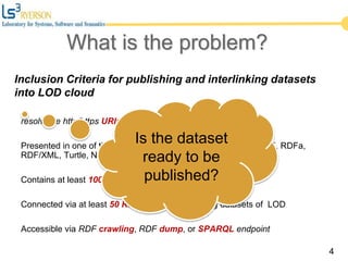 Inclusion Criteria for publishing and interlinking datasets
into LOD cloud
resolvable http/https URIs
Presented in one of the standard formats of Semantic Web (RDF, RDFa,
RDF/XML, Turtle, N-Triples)
Contains at least 1000 triples
Connected via at least 50 RDF links to the existing datasets of LOD
Accessible via RDF crawling, RDF dump, or SPARQL endpoint
4
Is the dataset
ready to be
published?
What is the problem?
 