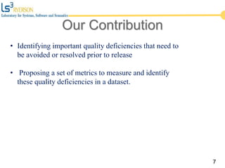 Our Contribution
7
• Identifying important quality deficiencies that need to
be avoided or resolved prior to release
• Proposing a set of metrics to measure and identify
these quality deficiencies in a dataset.
 