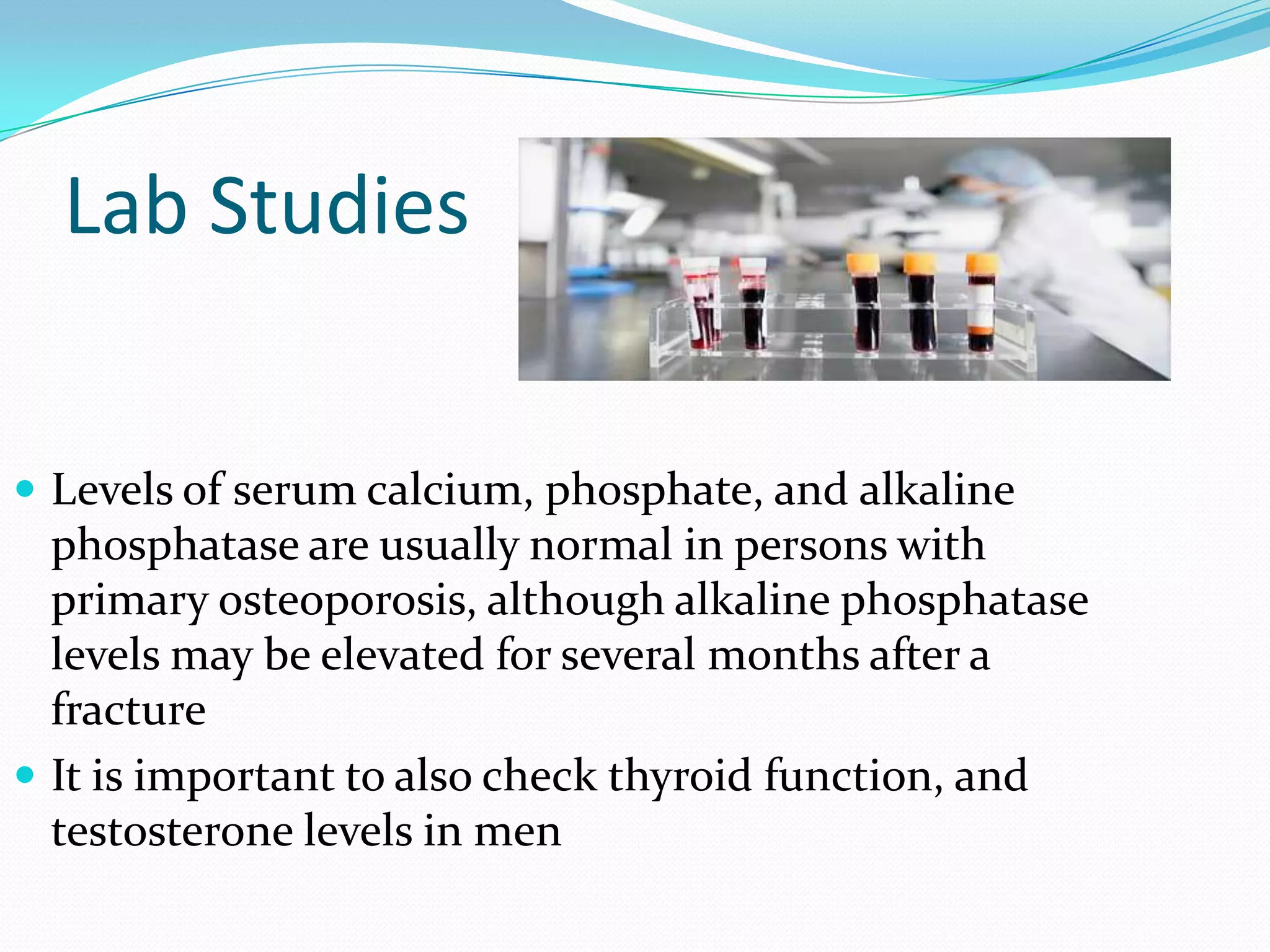 Lab Studies
 Levels of serum calcium, phosphate, and alkaline

phosphatase are usually normal in persons with
primary osteoporosis, although alkaline phosphatase
levels may be elevated for several months after a
fracture
 It is important to also check thyroid function, and
testosterone levels in men

 