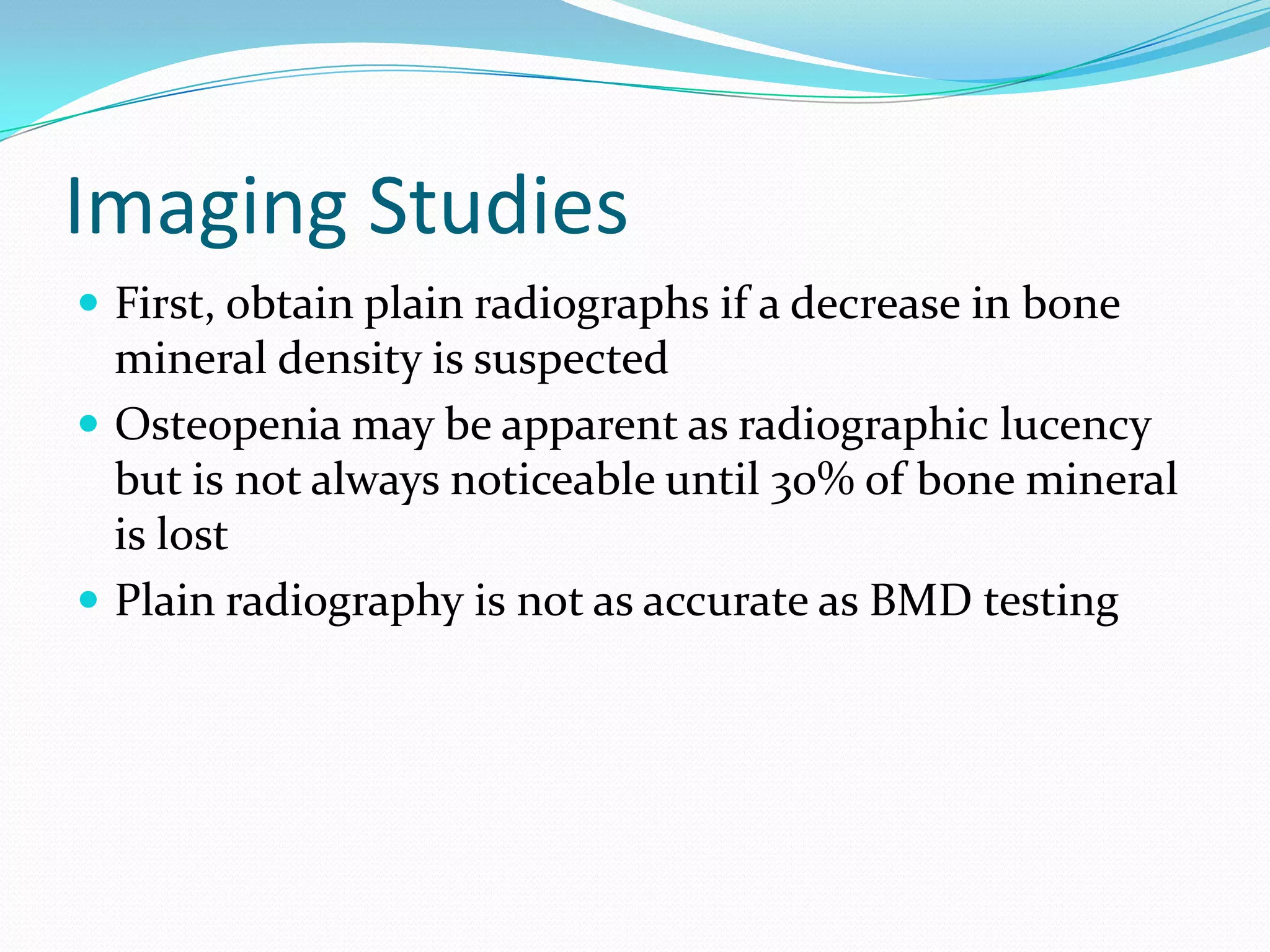 Imaging Studies
 First, obtain plain radiographs if a decrease in bone

mineral density is suspected
 Osteopenia may be apparent as radiographic lucency
but is not always noticeable until 30% of bone mineral
is lost
 Plain radiography is not as accurate as BMD testing

 