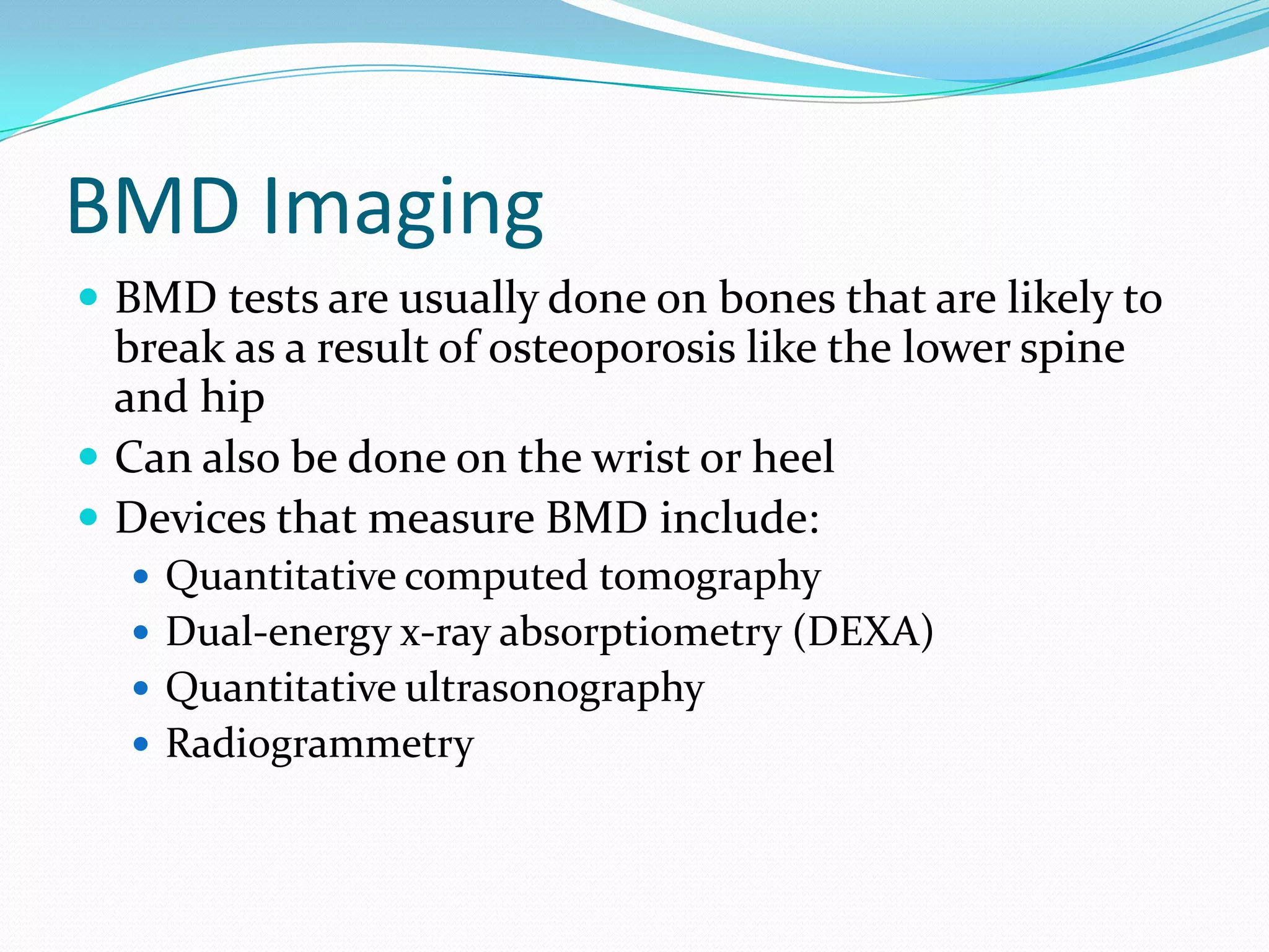 BMD Imaging
 BMD tests are usually done on bones that are likely to

break as a result of osteoporosis like the lower spine
and hip
 Can also be done on the wrist or heel
 Devices that measure BMD include:
 Quantitative computed tomography
 Dual-energy x-ray absorptiometry (DEXA)
 Quantitative ultrasonography
 Radiogrammetry

 