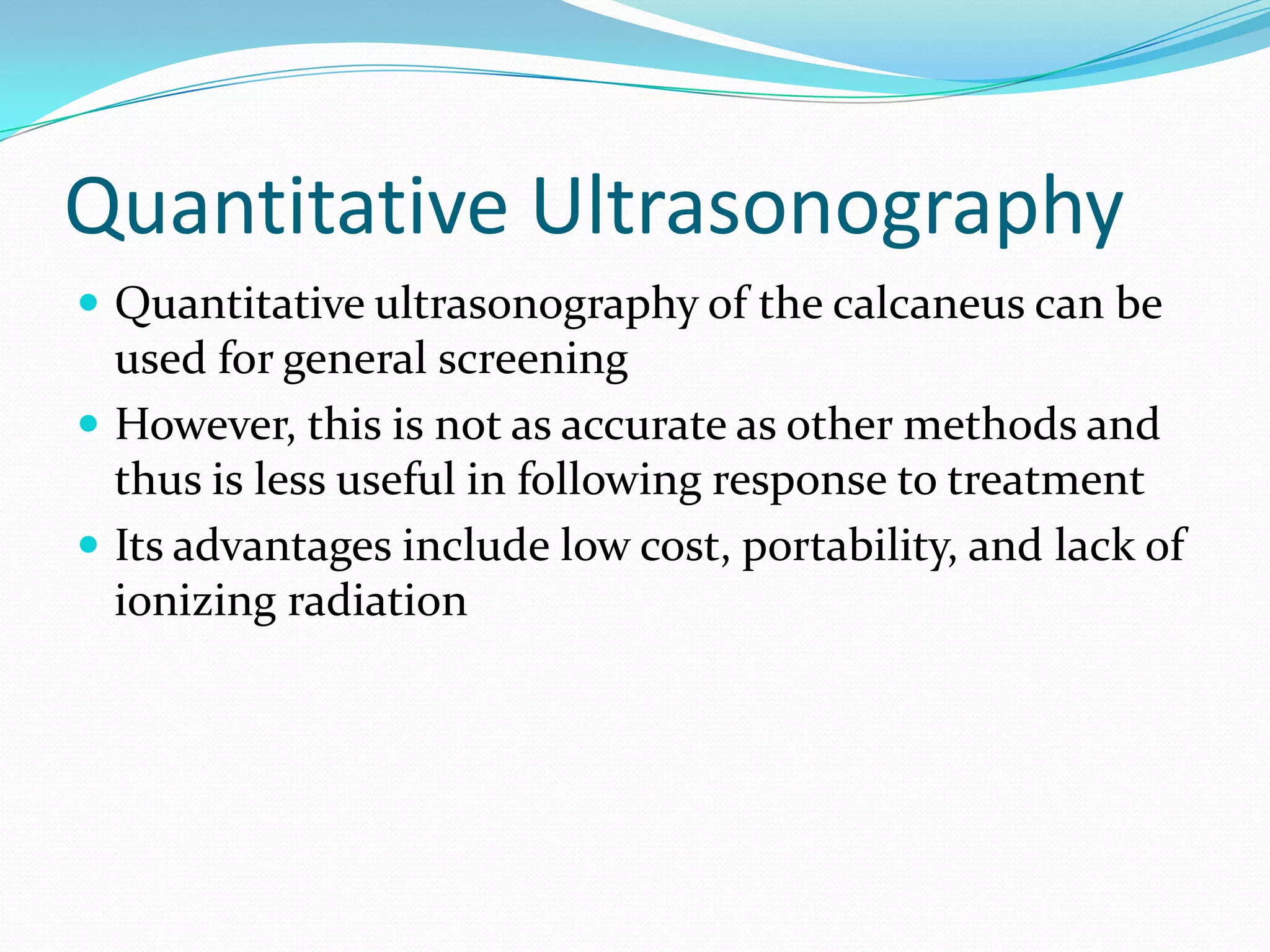 Quantitative Ultrasonography
 Quantitative ultrasonography of the calcaneus can be

used for general screening
 However, this is not as accurate as other methods and
thus is less useful in following response to treatment
 Its advantages include low cost, portability, and lack of
ionizing radiation

 