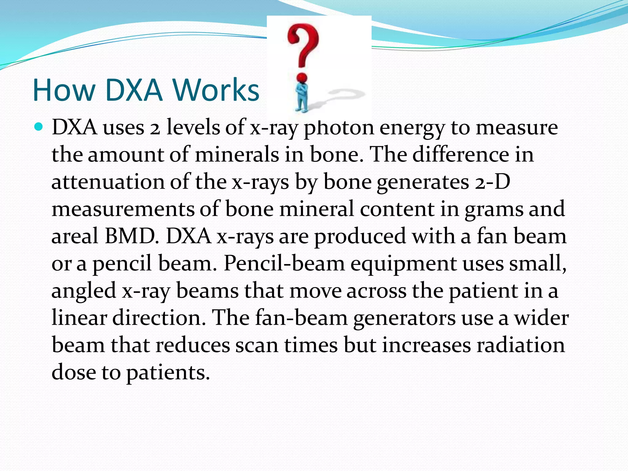 How DXA Works
 DXA uses 2 levels of x-ray photon energy to measure

the amount of minerals in bone. The difference in
attenuation of the x-rays by bone generates 2-D
measurements of bone mineral content in grams and
areal BMD. DXA x-rays are produced with a fan beam
or a pencil beam. Pencil-beam equipment uses small,
angled x-ray beams that move across the patient in a
linear direction. The fan-beam generators use a wider
beam that reduces scan times but increases radiation
dose to patients.

 