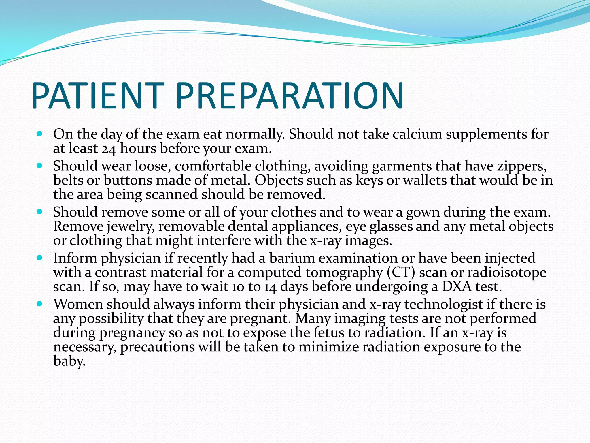 PATIENT PREPARATION
 On the day of the exam eat normally. Should not take calcium supplements for





at least 24 hours before your exam.
Should wear loose, comfortable clothing, avoiding garments that have zippers,
belts or buttons made of metal. Objects such as keys or wallets that would be in
the area being scanned should be removed.
Should remove some or all of your clothes and to wear a gown during the exam.
Remove jewelry, removable dental appliances, eye glasses and any metal objects
or clothing that might interfere with the x-ray images.
Inform physician if recently had a barium examination or have been injected
with a contrast material for a computed tomography (CT) scan or radioisotope
scan. If so, may have to wait 10 to 14 days before undergoing a DXA test.
Women should always inform their physician and x-ray technologist if there is
any possibility that they are pregnant. Many imaging tests are not performed
during pregnancy so as not to expose the fetus to radiation. If an x-ray is
necessary, precautions will be taken to minimize radiation exposure to the
baby.

 