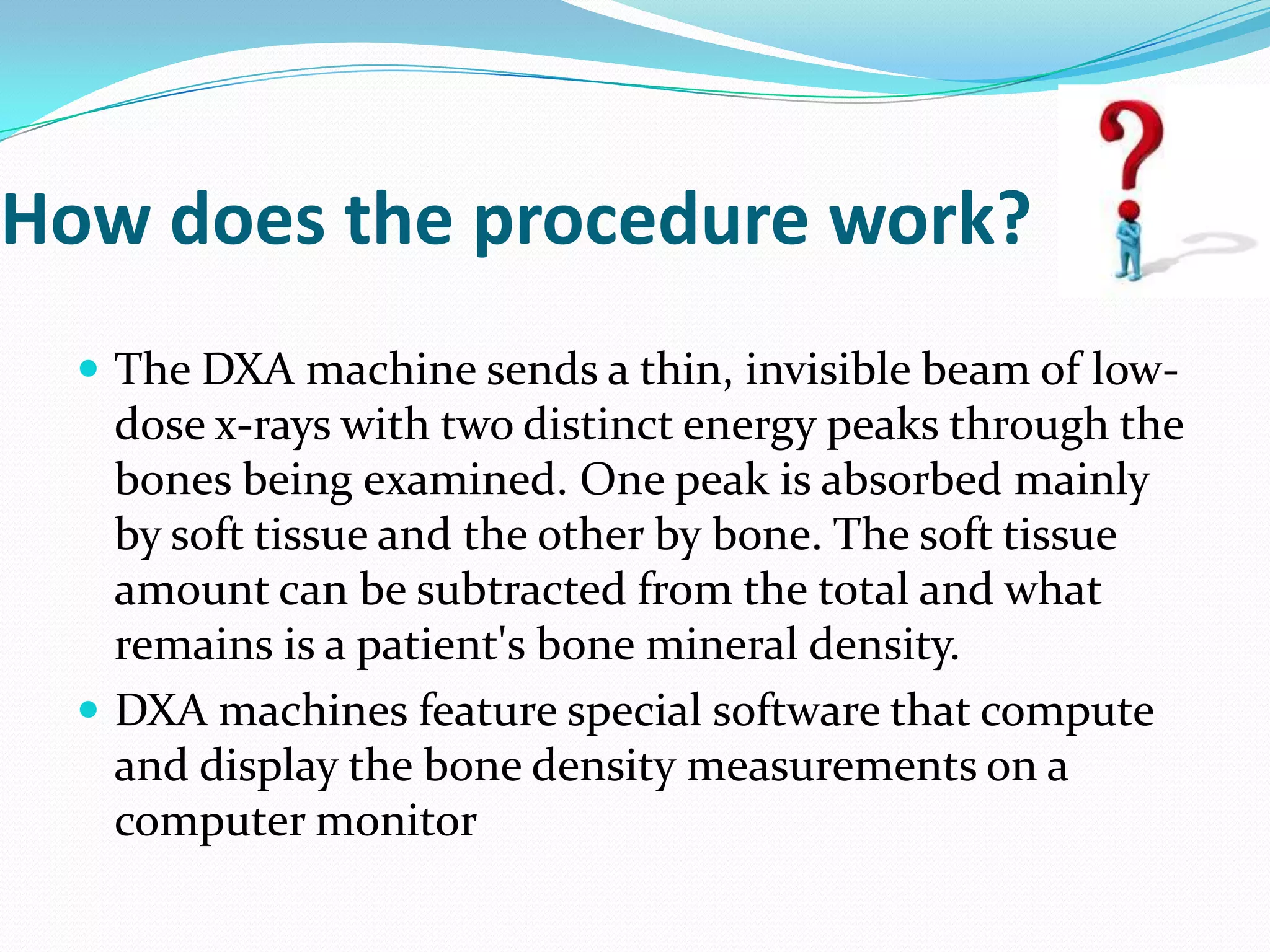 How does the procedure work?
 The DXA machine sends a thin, invisible beam of low-

dose x-rays with two distinct energy peaks through the
bones being examined. One peak is absorbed mainly
by soft tissue and the other by bone. The soft tissue
amount can be subtracted from the total and what
remains is a patient's bone mineral density.
 DXA machines feature special software that compute
and display the bone density measurements on a
computer monitor

 
