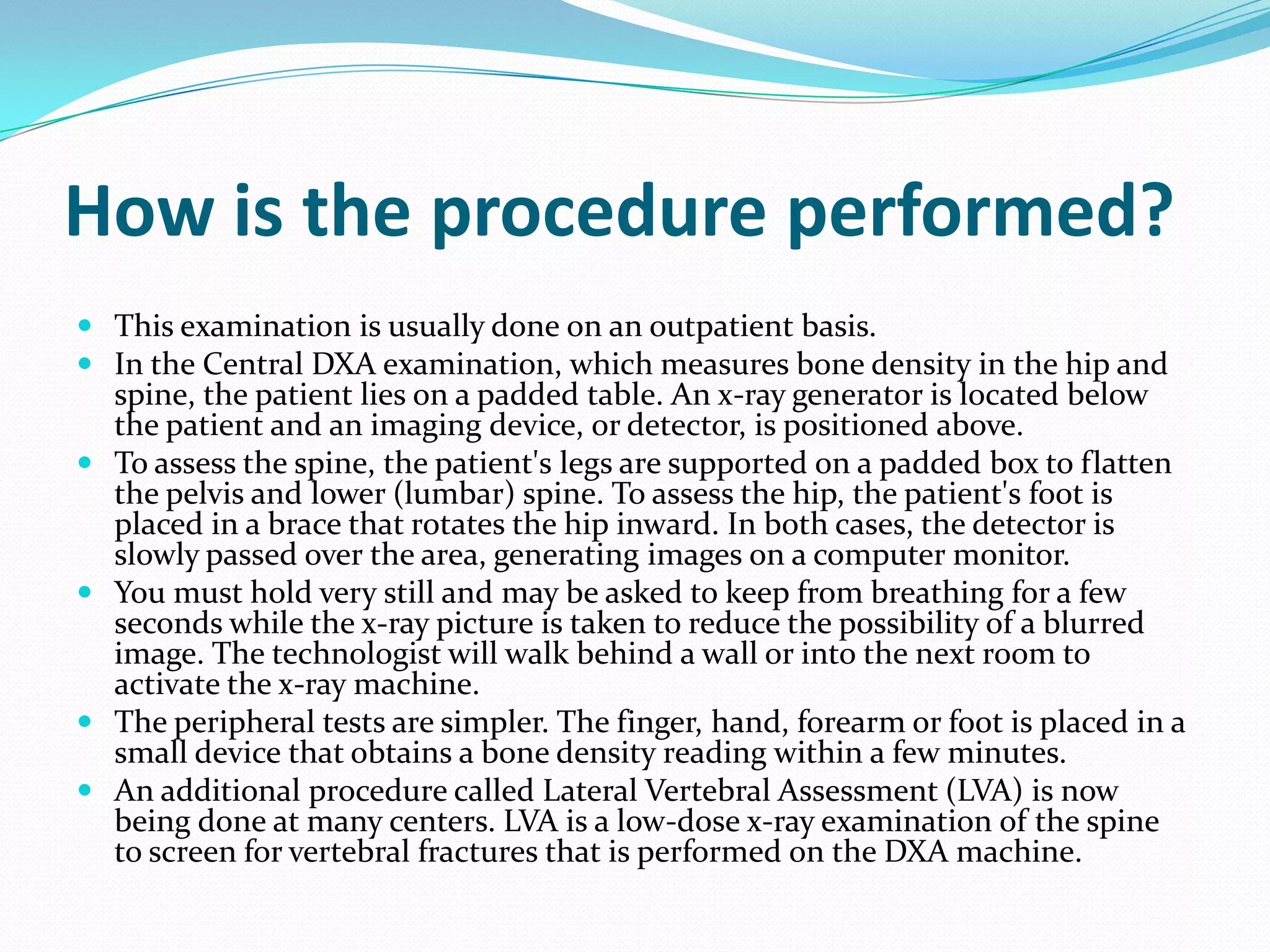 How is the procedure performed?
 This examination is usually done on an outpatient basis.
 In the Central DXA examination, which measures bone density in the hip and
spine, the patient lies on a padded table. An x-ray generator is located below
the patient and an imaging device, or detector, is positioned above.
 To assess the spine, the patient's legs are supported on a padded box to flatten
the pelvis and lower (lumbar) spine. To assess the hip, the patient's foot is
placed in a brace that rotates the hip inward. In both cases, the detector is
slowly passed over the area, generating images on a computer monitor.
 You must hold very still and may be asked to keep from breathing for a few
seconds while the x-ray picture is taken to reduce the possibility of a blurred
image. The technologist will walk behind a wall or into the next room to
activate the x-ray machine.
 The peripheral tests are simpler. The finger, hand, forearm or foot is placed in a
small device that obtains a bone density reading within a few minutes.
 An additional procedure called Lateral Vertebral Assessment (LVA) is now
being done at many centers. LVA is a low-dose x-ray examination of the spine
to screen for vertebral fractures that is performed on the DXA machine.

 