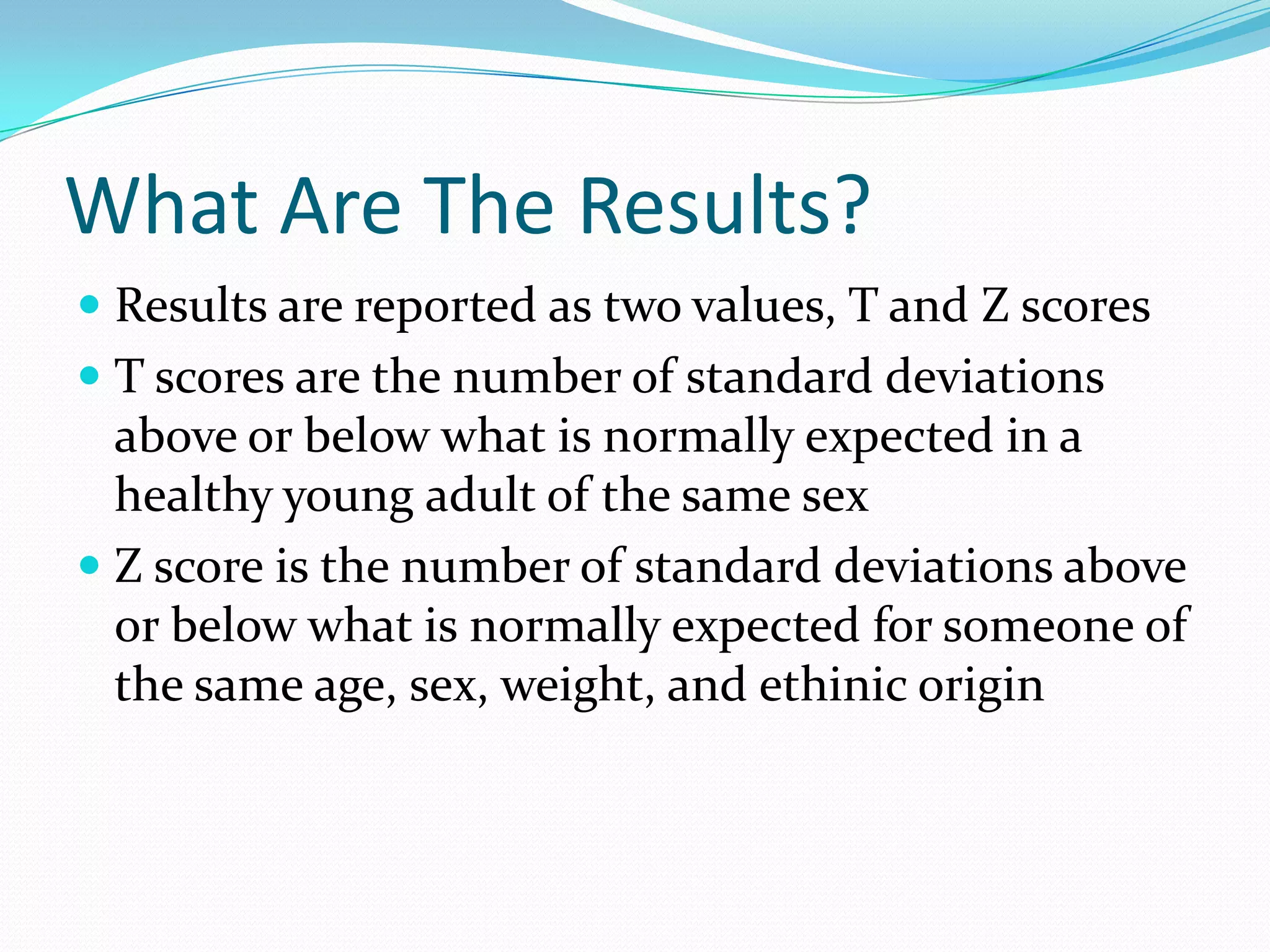 What Are The Results?
 Results are reported as two values, T and Z scores
 T scores are the number of standard deviations
above or below what is normally expected in a
healthy young adult of the same sex

 Z score is the number of standard deviations above
or below what is normally expected for someone of
the same age, sex, weight, and ethinic origin

 
