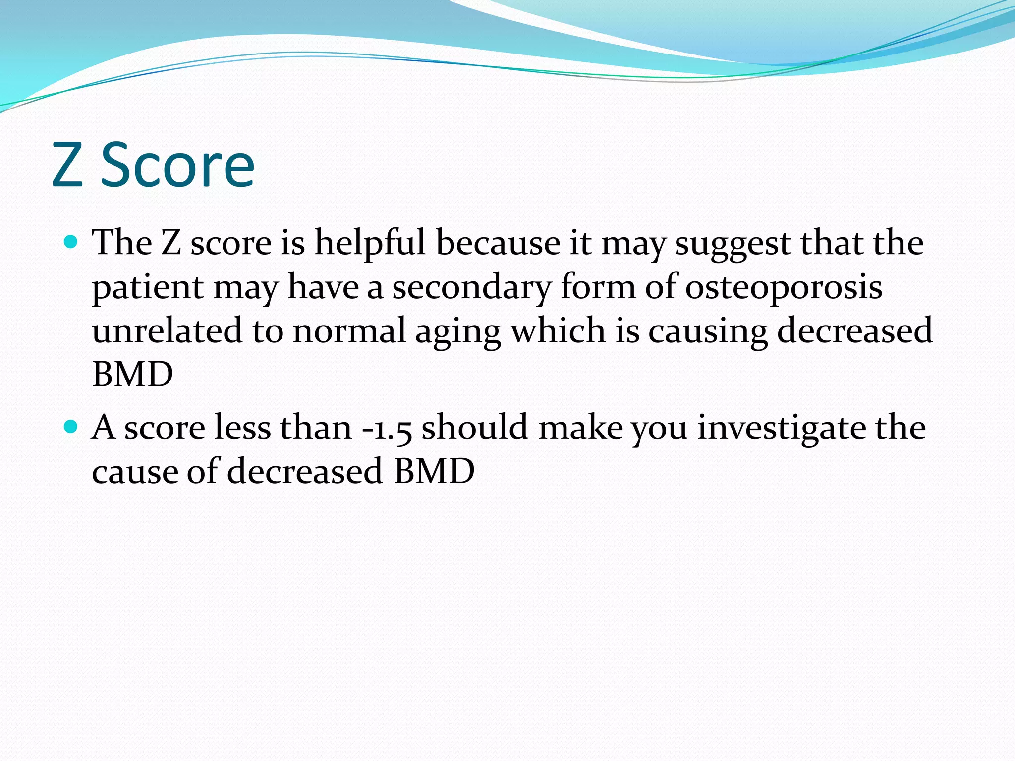 Z Score
 The Z score is helpful because it may suggest that the

patient may have a secondary form of osteoporosis
unrelated to normal aging which is causing decreased
BMD
 A score less than -1.5 should make you investigate the
cause of decreased BMD

 