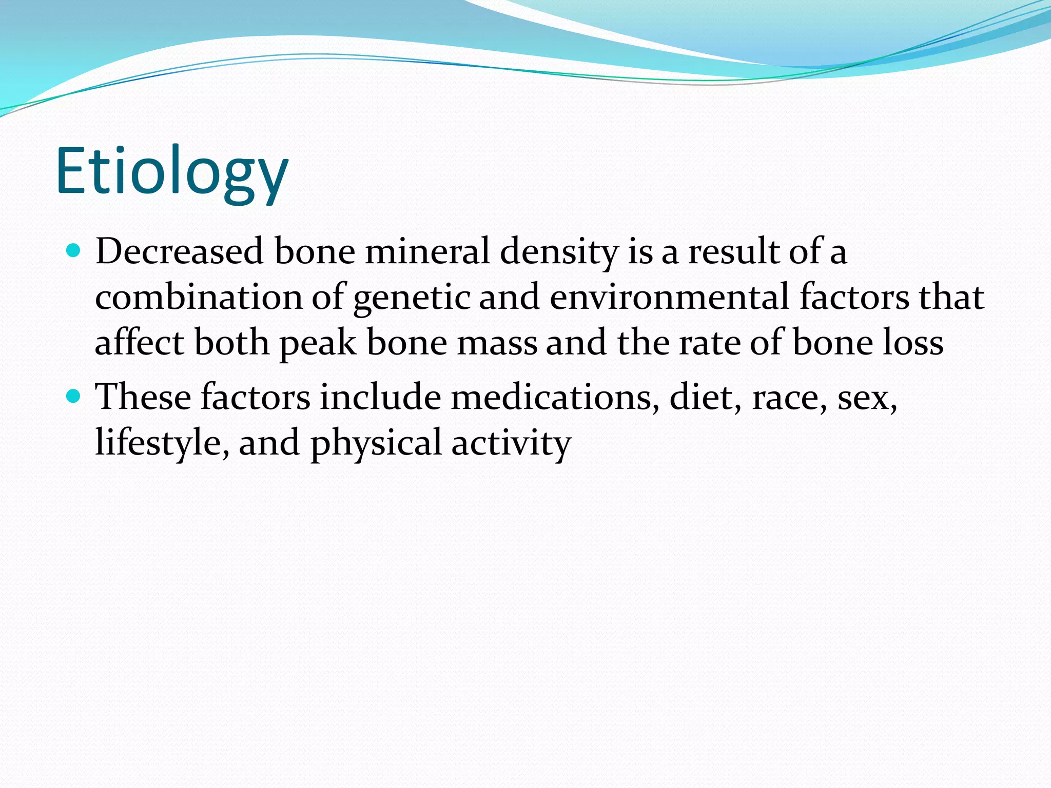 Etiology
 Decreased bone mineral density is a result of a

combination of genetic and environmental factors that
affect both peak bone mass and the rate of bone loss
 These factors include medications, diet, race, sex,
lifestyle, and physical activity

 