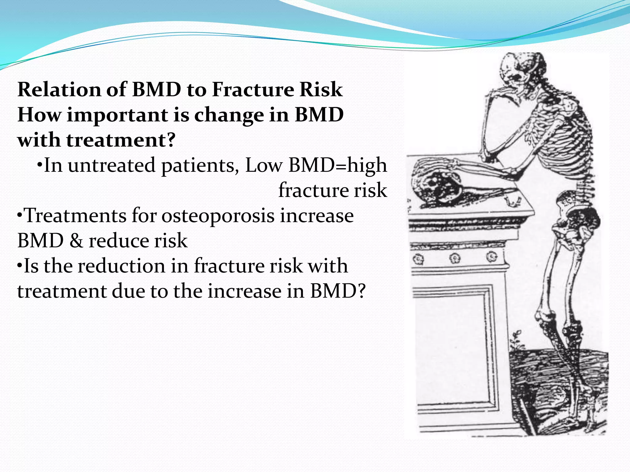 Relation of BMD to Fracture Risk
How important is change in BMD
with treatment?
•In untreated patients, Low BMD=high
fracture risk
•Treatments for osteoporosis increase
BMD & reduce risk
•Is the reduction in fracture risk with
treatment due to the increase in BMD?

 