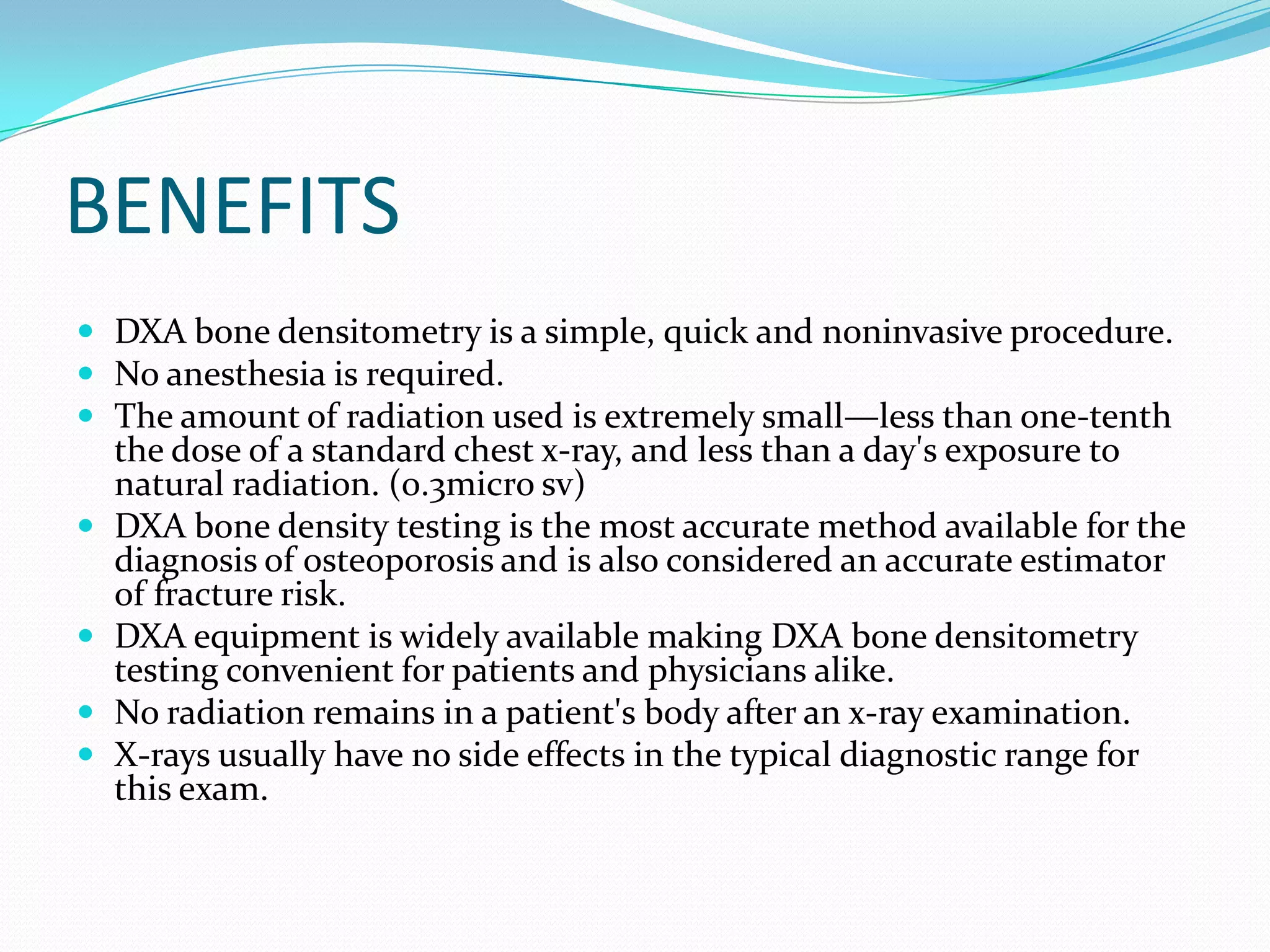 BENEFITS
 DXA bone densitometry is a simple, quick and noninvasive procedure.
 No anesthesia is required.
 The amount of radiation used is extremely small—less than one-tenth





the dose of a standard chest x-ray, and less than a day's exposure to
natural radiation. (0.3micro sv)
DXA bone density testing is the most accurate method available for the
diagnosis of osteoporosis and is also considered an accurate estimator
of fracture risk.
DXA equipment is widely available making DXA bone densitometry
testing convenient for patients and physicians alike.
No radiation remains in a patient's body after an x-ray examination.
X-rays usually have no side effects in the typical diagnostic range for
this exam.

 