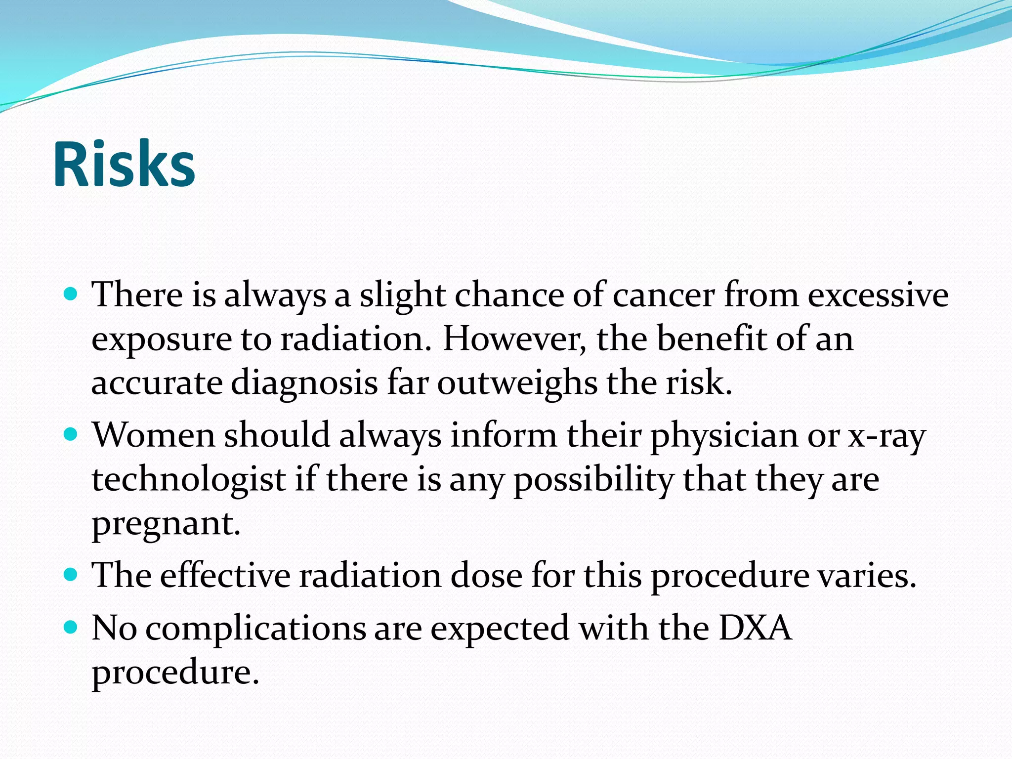 Risks
 There is always a slight chance of cancer from excessive

exposure to radiation. However, the benefit of an
accurate diagnosis far outweighs the risk.
 Women should always inform their physician or x-ray
technologist if there is any possibility that they are
pregnant.
 The effective radiation dose for this procedure varies.
 No complications are expected with the DXA
procedure.

 